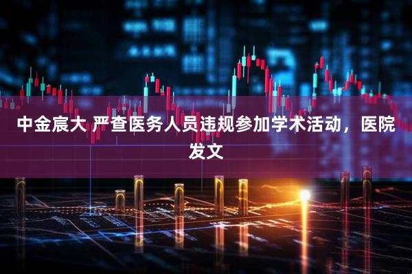 中金宸大 严查医务人员违规参加学术活动，医院发文