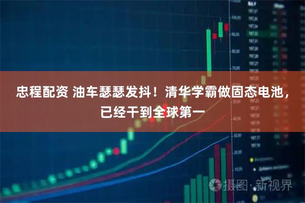 忠程配资 油车瑟瑟发抖！清华学霸做固态电池，已经干到全球第一